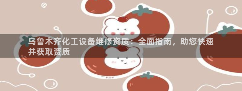 门徒平台开户流程：乌鲁木齐化工设备维修资质：全面指南，助您快